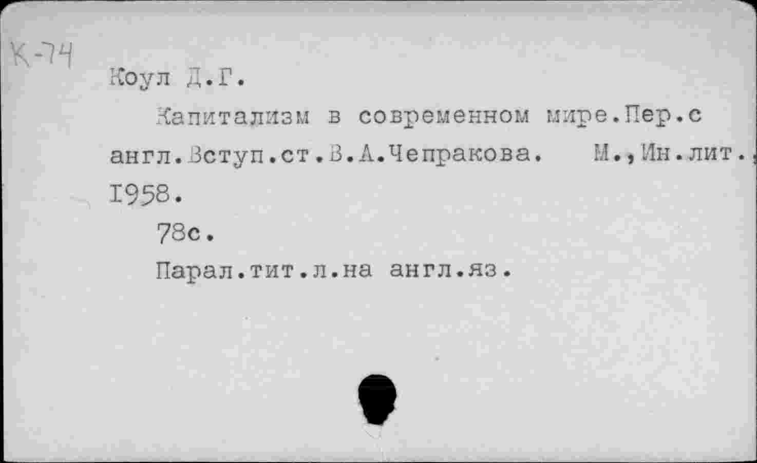 ﻿
Коул Д.Г.
Капитализм в современном мире.Пер.с
англ.Вступ.ст.В.А.Чепракова. М.,Ин.лит.
1958.
78с.
Парал.тит.л.на англ.яз.